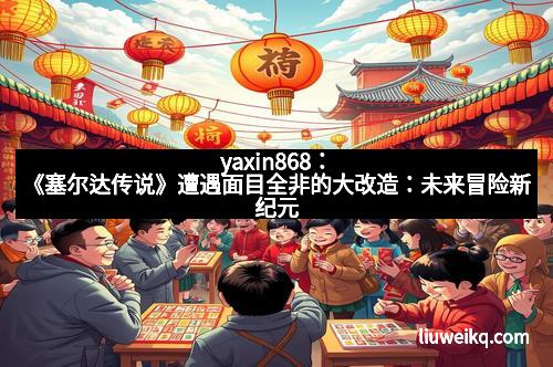 yaxin868：《塞尔达传说》遭遇面目全非的大改造：未来冒险新纪元